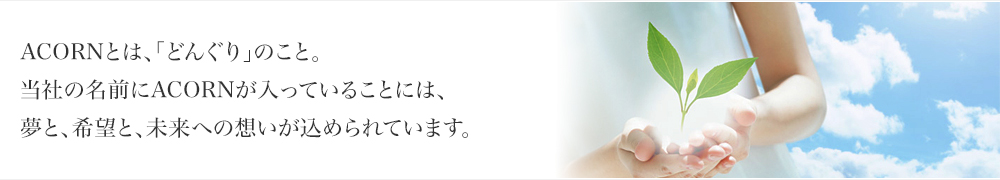 ACORNとは、「どんぐり」のこと。当社の名前にACORNが入っていることには、夢と、希望と、未来への想いが込められています。