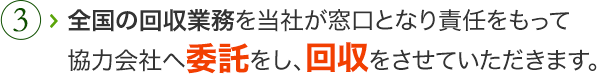 全国の回収業務を当社が窓口となり責任をもって協力会社へ委託をし、回収をさせていただきます。