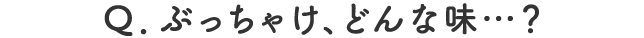 Q.ぶっちゃけ、どんな味…？