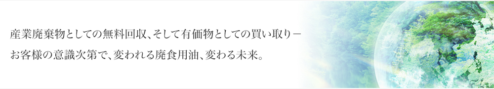 産業廃棄物としての無料回収、そして有価物としての買い取り－お客様の意識次第で、変われる廃食用油、変わる未来。