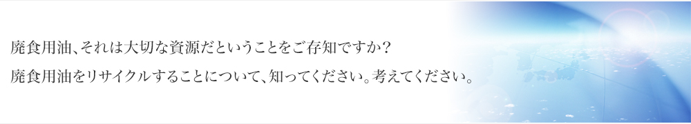 廃食用油、それは大切な資源だということをご存知ですか？廃食用油をリサイクルすることについて、知ってください。考えてください。