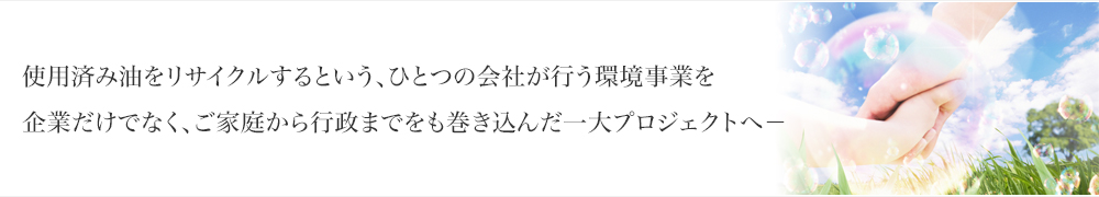 使用済み油をリサイクルするという、ひとつの会社が行う環境事業を企業だけでなく、ご家庭から行政までをも巻き込んだ一大プロジェクトへ－