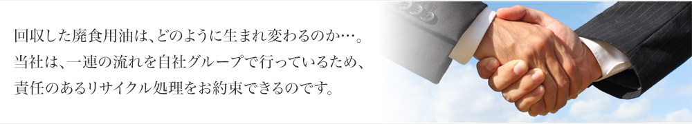 回収した廃食用油は、どのように生まれ変わるのか…。当社は、一連の流れを自社グループで行っているため、責任のあるリサイクル処理をお約束できるのです。